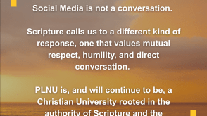 Social media is not a conversation. Scripture calls us to a different kind of response, one that values mutual respect, humility, and direct conversation. PLNU is, and will continue to be, a Christian university rooted in the authority of Scripture and the transforming power of Jesus Christ.