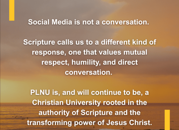 Social media is not a conversation. Scripture calls us to a different kind of response, one that values mutual respect, humility, and direct conversation. PLNU is, and will continue to be, a Christian university rooted in the authority of Scripture and the transforming power of Jesus Christ.